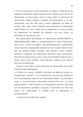 84
• Em uma pesquisa é muito importante se realizar a observação da
realidade pesquisada. Nesta pesquisa foram utilizadas duas formas de
observação: as estruturadas, para as quais utilizei os protocolos de
observação visando facilitar o trabalho do pesquisador; e as não-
estruturadas, que são mais livres e foram registradas no diário de
campo. Além disso, foram utilizados dois protocolos de observação
diferenciados: um, nas reuniões com os professores e o outro, quando
da observação do trabalho do professor com seus alunos, no
laboratório ou em sala de aula.
Nas observações estruturadas ou sistemáticas (ALVES-MAZZOTTI &
GEWANDSZNAJDER, 2004), os comportamentos a serem observados,
bem como, a forma de registro, são preestabelecidos e geralmente,
usados quando o pesquisador trabalha com um quadro teórico a priori
que lhe permite propor questões mais precisas, como também,
identificar categorias de observação relevantes para respondê-las.
Este tipo de observação é muito usado para identificar práticas que a
teoria indica como eficazes, eventualmente, pode-se usar alguma
forma de quantificação.
Anexos a este estão os dois protocolos de observação que foram
utilizados nesta investigação.
• O diário de campo, também chamado de diário de bordo ou,
simplesmente “caderno”, é uma ferramenta convivial que permite ao
ator, ao pesquisador, registrar suas observações diárias, suas reflexões e
todos os acontecimentos importantes relacionados com as ações
empreendidas. A PAIS favorece uma exploração contínua: tudo está
por ser descoberto, questões e soluções. É importante que todo ator
anote suas observações à medida que se desenrolam os
acontecimentos.
O que anotar no diário de campo?
 