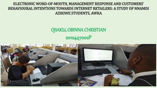 ELECTRONIC WORD-OF-MOUTH, MANAGEMENT RESPONSE AND CUSTOMERS’
BEHAVIOURAL INTENTIONS TOWARDS INTERNET RETAILERS: A STUDY OF NNAMDI
AZIKIWE STUDENTS, AWKA
OJIAKU, OBINNA CHRISTIAN
2012447002P
 