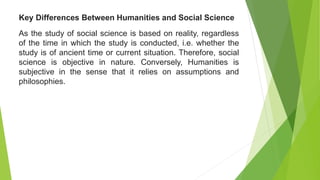 As the study of social science is based on reality, regardless
of the time in which the study is conducted, i.e. whether the
study is of ancient time or current situation. Therefore, social
science is objective in nature. Conversely, Humanities is
subjective in the sense that it relies on assumptions and
philosophies.
Key Differences Between Humanities and Social Science
 