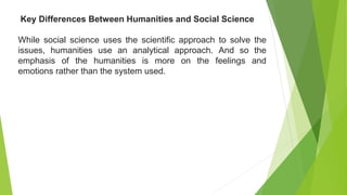 While social science uses the scientific approach to solve the
issues, humanities use an analytical approach. And so the
emphasis of the humanities is more on the feelings and
emotions rather than the system used.
Key Differences Between Humanities and Social Science
 