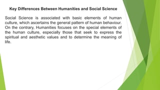 Social Science is associated with basic elements of human
culture, which ascertains the general pattern of human behaviour.
On the contrary, Humanities focuses on the special elements of
the human culture, especially those that seek to express the
spiritual and aesthetic values and to determine the meaning of
life.
Key Differences Between Humanities and Social Science
 