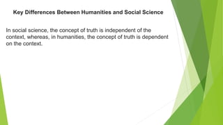 In social science, the concept of truth is independent of the
context, whereas, in humanities, the concept of truth is dependent
on the context.
Key Differences Between Humanities and Social Science
 