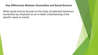 While social science focuses on the study of patterned behaviour,
humanities lay emphasis on an in-depth understanding of the
specific cases or events.
Key Differences Between Humanities and Social Science
 