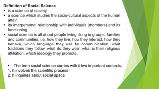 Definition of Social Science
 is a science of society
 a science which studies the socio-cultural aspects of the human
affair.
 its interpersonal relationship with individuals (members) and its
functioning.
 social science is all about people living along in groups, families
and communities, i.e. how they live, how they interact, how they
behave, which language they use for communication, what
traditions they follow, what do they wear, what is their religious
affiliation, which ideology they promote,
 The term social science carries with it two important contexts:
1. It involves the scientific process
2. It inquiries about social space
 