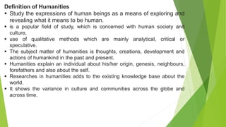 Definition of Humanities
 Study the expressions of human beings as a means of exploring and
revealing what it means to be human.
 is a popular field of study, which is concerned with human society and
culture,
 use of qualitative methods which are mainly analytical, critical or
speculative.
 The subject matter of humanities is thoughts, creations, development and
actions of humankind in the past and present.
 Humanities explain an individual about his/her origin, genesis, neighbours,
forefathers and also about the self.
 Researches in humanities adds to the existing knowledge base about the
world.
 It shows the variance in culture and communities across the globe and
across time.
 