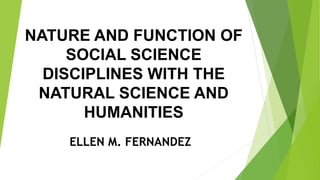 NATURE AND FUNCTION OF
SOCIAL SCIENCE
DISCIPLINES WITH THE
NATURAL SCIENCE AND
HUMANITIES
ELLEN M. FERNANDEZ
 