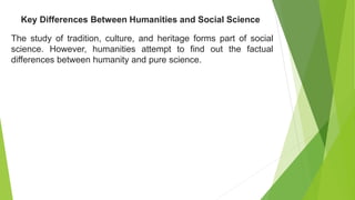 The study of tradition, culture, and heritage forms part of social
science. However, humanities attempt to find out the factual
differences between humanity and pure science.
Key Differences Between Humanities and Social Science
 