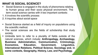 WHAT IS SOCIAL SCIENCE?
 Social Science is engaged in the study of phenomena relating
to human group and their socio physical environment. The
term social science carries with it two important contexts:
1. It involves the scientific process
2. It inquiries about social space
 Social Science started as a field of inquiry on populations using
the scientific method.
 The social sciences are the fields of scholarship that study
society.
 Umbrella term to refer to a plurality of fields outside of the
natural sciences, which include: Anthropology, Archaeology,
Business Administration, Communication, Criminology,
Economics, Education, Government, Linguistics,
International Relations, Political Science, Sociology and, in
some contexts, Geography, History, Law, and Psychology.
 