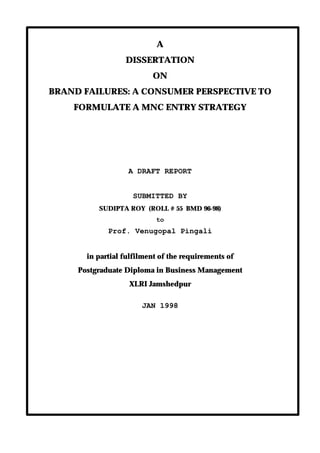 A
                  DISSERTATION
                          ON
BRAND FAILURES: A CONSUMER PERSPECTIVE TO
    FORMULATE A MNC ENTRY STRATEGY




                   A DRAFT REPORT


                    SUBMITTED BY
          SUDIPTA ROY (ROLL # 55 BMD 96-98)
                           to
             Prof. Venugopal Pingali


       in partial fulfilment of the requirements of
     Postgraduate Diploma in Business Management
                   XLRI Jamshedpur

                       JAN 1998
 