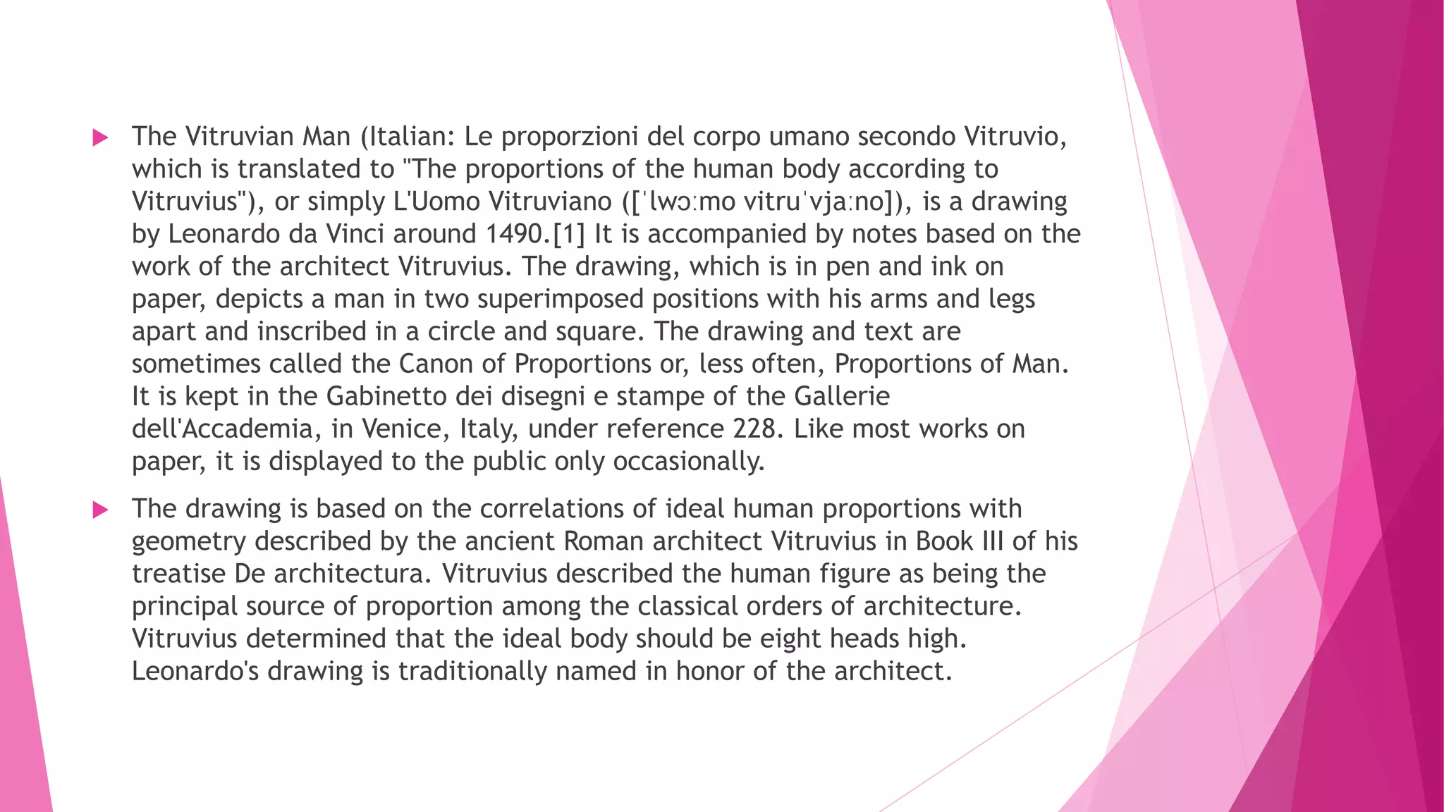  The Vitruvian Man (Italian: Le proporzioni del corpo umano secondo Vitruvio,
which is translated to "The proportions of the human body according to
Vitruvius"), or simply L'Uomo Vitruviano ([ˈlwɔːmo vitruˈvjaːno]), is a drawing
by Leonardo da Vinci around 1490.[1] It is accompanied by notes based on the
work of the architect Vitruvius. The drawing, which is in pen and ink on
paper, depicts a man in two superimposed positions with his arms and legs
apart and inscribed in a circle and square. The drawing and text are
sometimes called the Canon of Proportions or, less often, Proportions of Man.
It is kept in the Gabinetto dei disegni e stampe of the Gallerie
dell'Accademia, in Venice, Italy, under reference 228. Like most works on
paper, it is displayed to the public only occasionally.
 The drawing is based on the correlations of ideal human proportions with
geometry described by the ancient Roman architect Vitruvius in Book III of his
treatise De architectura. Vitruvius described the human figure as being the
principal source of proportion among the classical orders of architecture.
Vitruvius determined that the ideal body should be eight heads high.
Leonardo's drawing is traditionally named in honor of the architect.
 