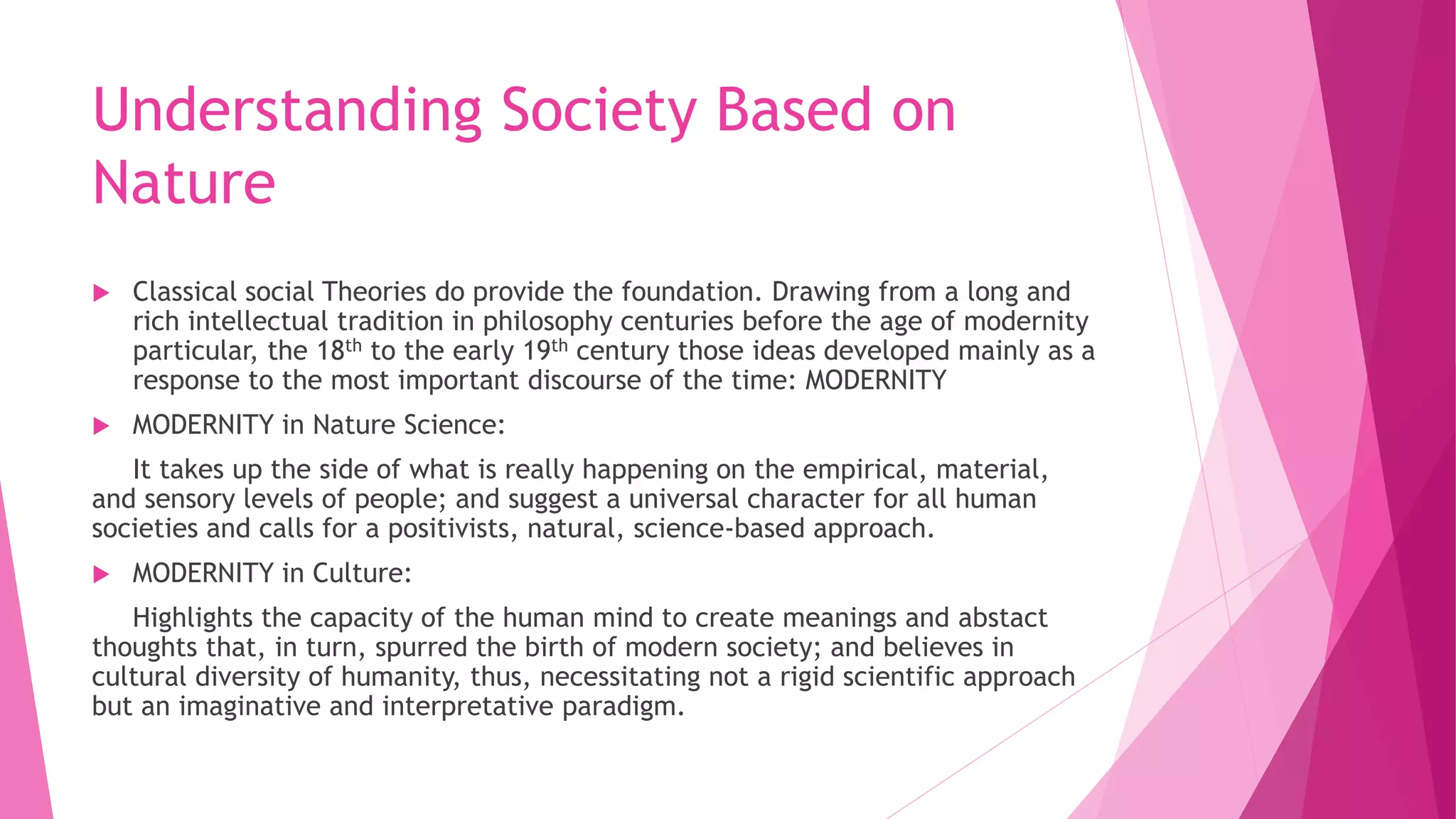 Understanding Society Based on
Nature
 Classical social Theories do provide the foundation. Drawing from a long and
rich intellectual tradition in philosophy centuries before the age of modernity
particular, the 18th to the early 19th century those ideas developed mainly as a
response to the most important discourse of the time: MODERNITY
 MODERNITY in Nature Science:
It takes up the side of what is really happening on the empirical, material,
and sensory levels of people; and suggest a universal character for all human
societies and calls for a positivists, natural, science-based approach.
 MODERNITY in Culture:
Highlights the capacity of the human mind to create meanings and abstact
thoughts that, in turn, spurred the birth of modern society; and believes in
cultural diversity of humanity, thus, necessitating not a rigid scientific approach
but an imaginative and interpretative paradigm.
 