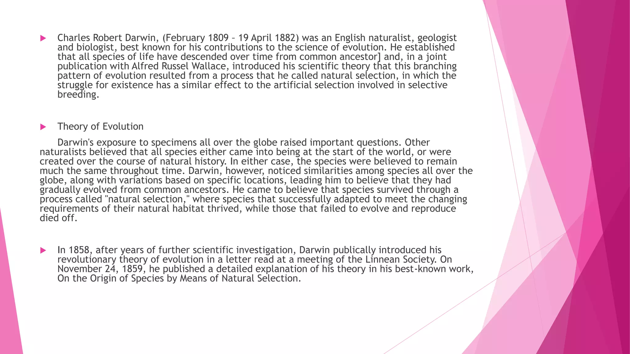  Charles Robert Darwin, (February 1809 – 19 April 1882) was an English naturalist, geologist
and biologist, best known for his contributions to the science of evolution. He established
that all species of life have descended over time from common ancestor] and, in a joint
publication with Alfred Russel Wallace, introduced his scientific theory that this branching
pattern of evolution resulted from a process that he called natural selection, in which the
struggle for existence has a similar effect to the artificial selection involved in selective
breeding.
 Theory of Evolution
Darwin's exposure to specimens all over the globe raised important questions. Other
naturalists believed that all species either came into being at the start of the world, or were
created over the course of natural history. In either case, the species were believed to remain
much the same throughout time. Darwin, however, noticed similarities among species all over the
globe, along with variations based on specific locations, leading him to believe that they had
gradually evolved from common ancestors. He came to believe that species survived through a
process called "natural selection," where species that successfully adapted to meet the changing
requirements of their natural habitat thrived, while those that failed to evolve and reproduce
died off.
 In 1858, after years of further scientific investigation, Darwin publically introduced his
revolutionary theory of evolution in a letter read at a meeting of the Linnean Society. On
November 24, 1859, he published a detailed explanation of his theory in his best-known work,
On the Origin of Species by Means of Natural Selection.
 