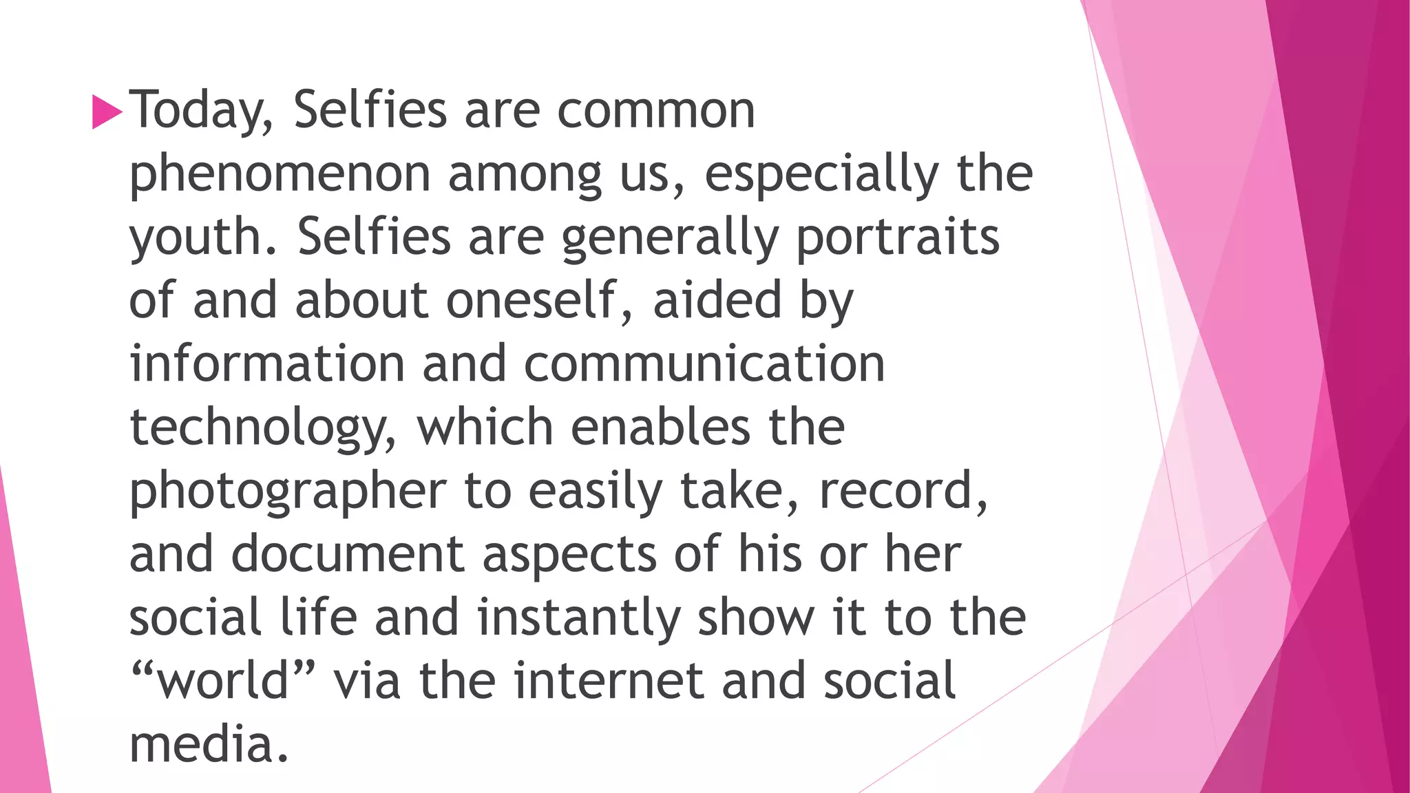 Today, Selfies are common
phenomenon among us, especially the
youth. Selfies are generally portraits
of and about oneself, aided by
information and communication
technology, which enables the
photographer to easily take, record,
and document aspects of his or her
social life and instantly show it to the
“world” via the internet and social
media.
 