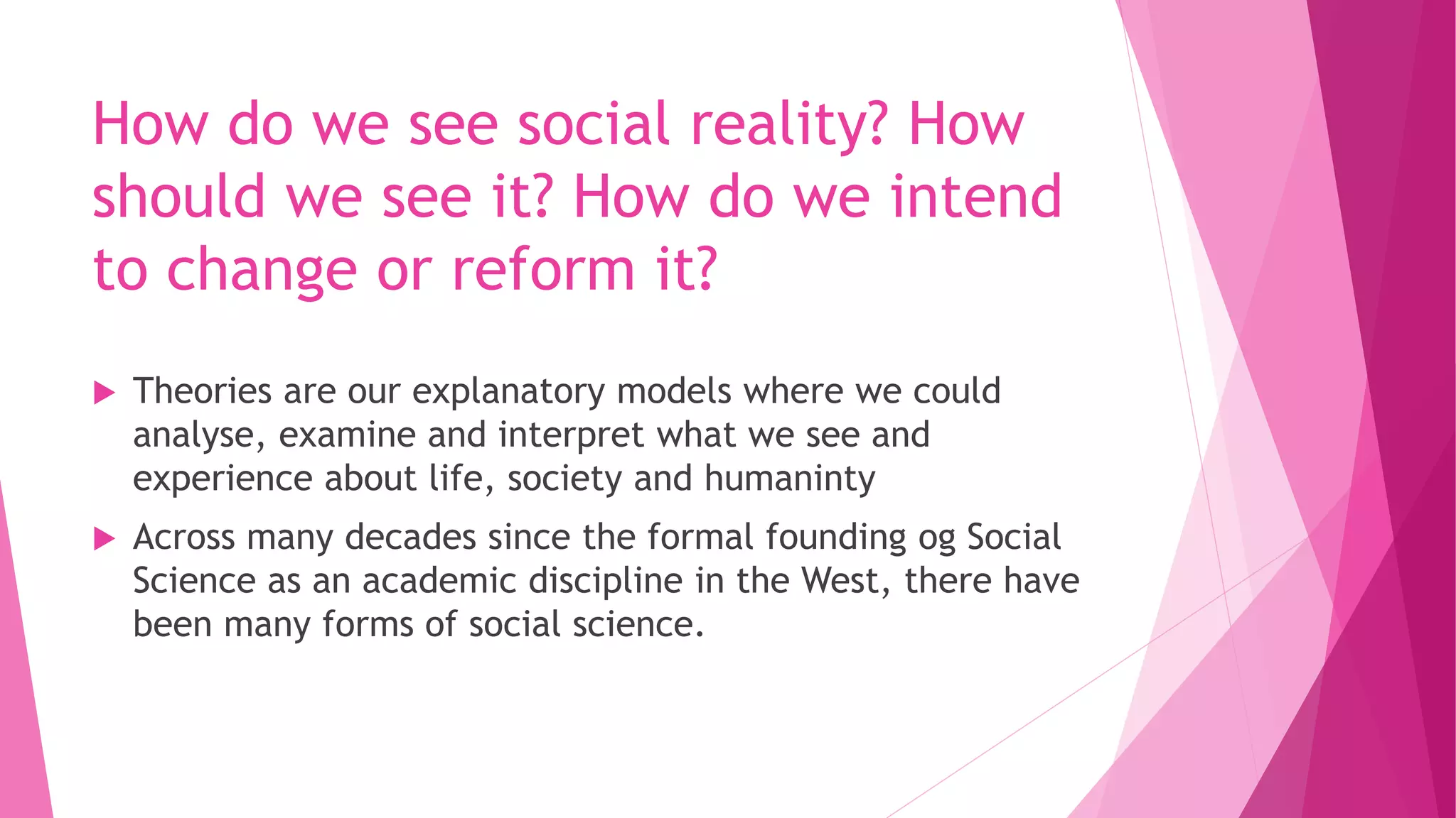 How do we see social reality? How
should we see it? How do we intend
to change or reform it?
 Theories are our explanatory models where we could
analyse, examine and interpret what we see and
experience about life, society and humaninty
 Across many decades since the formal founding og Social
Science as an academic discipline in the West, there have
been many forms of social science.
 