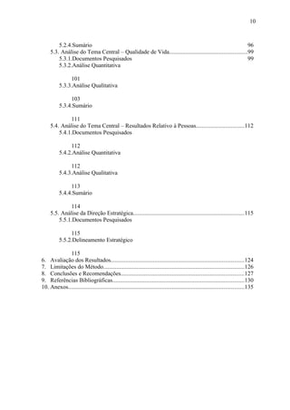 10



         5.2.4.Sumário                                                                                    96
     5.3. Análise do Tema Central – Qualidade de Vida.....................................................99
         5.3.1.Documentos Pesquisados                                                                     99
         5.3.2.Análise Quantitativa

                101
           5.3.3.Análise Qualitativa

                103
           5.3.4.Sumário

              111
     5.4. Análise do Tema Central – Resultados Relativo à Pessoas.................................112
         5.4.1.Documentos Pesquisados

                112
           5.4.2.Análise Quantitativa

                112
           5.4.3.Análise Qualitativa

                113
           5.4.4.Sumário

              114
     5.5. Análise da Direção Estratégica............................................................................115
         5.5.1.Documentos Pesquisados

                115
           5.5.2.Delineamento Estratégico

            115
6. Avaliação dos Resultados...........................................................................................124
7. Limitações do Método................................................................................................126
8. Conclusões e Recomendações....................................................................................127
9. Referências Bibliográficas..........................................................................................130
10. Anexos........................................................................................................................135
 
