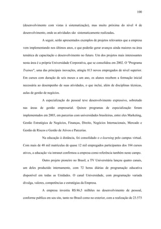 100



(desenvolvimento com vistas à sistematização), mas muito próxima do nível 4 de

desenvolvimento, onde as atividades são sistematicamente realizadas.

              A seguir, serão apresentados exemplos de projetos relevantes que a empresa

vem implementando nos últimos anos, e que poderão gerar avanços ainda maiores na área

temática de capacitação e desenvolvimento no futuro. Um dos projetos mais interessantes

nesta área é a própria Universidade Corporativa, que se consolidou em 2002. O "Programa

Trainee", uma das principais inovações, atingiu 813 novos empregados de nível superior.

Em cursos com duração de seis meses a um ano, os alunos recebem a formação inicial

necessária ao desempenho de suas atividades, o que inclui, além de disciplinas técnicas,

aulas de gestão de negócios.

              A especialização do pessoal teve desenvolvimento expressivo, sobretudo

nas áreas de gestão empresarial. Quinze programas de especialização foram

implementados em 2003, em parcerias com universidades brasileiras, entre eles Marketing,

Gestão Estratégica de Negócios, Finanças, Direito, Negócios Internacionais, Mercado e

Gestão de Riscos e Gestão de Ativos e Parcerias.

              Na educação à distância, foi consolidado o e-learning pelo campus virtual.

Com mais de 48 mil matrículas de quase 12 mil empregados participantes dos 184 cursos

ativos, a educação via intranet confirmou a empresa como referência também neste campo.

              Outro projeto pioneiro no Brasil, a TV Universitária lançou quatro canais,

um deles produzido internamente, com 72 horas diárias de programação educativa

disponível em todas as Unidades. O canal Universidade, com programação variada

divulga, valores, competências e estratégias da Empresa.

              A empresa investiu R$ 86,5 milhões no desenvolvimento de pessoal,

conforme publica em seu site, tanto no Brasil como no exterior, com a realização de 23.573
 