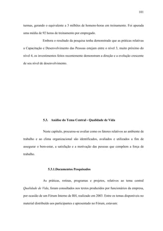 101



turmas, gerando o equivalente a 3 milhões de homens-horas em treinamento. Foi apurada

uma média de 92 horas de treinamento por empregado.

              Embora o resultado da pesquisa tenha demonstrado que as práticas relativas

a Capacitação e Desenvolvimento das Pessoas estejam entre o nível 3, muito próximo do

nível 4, os investimentos feitos recentemente demonstram a direção e a evolução crescente

de seu nível de desenvolvimento.




              5.3. Análise do Tema Central - Qualidade de Vida


              Neste capítulo, procurou-se avaliar como os fatores relativos ao ambiente de

trabalho e ao clima organizacional são identificados, avaliados e utilizados a fim de

assegurar o bem-estar, a satisfação e a motivação das pessoas que compõem a força de

trabalho.



                  5.3.1.Documentos Pesquisados


              As práticas, rotinas, programas e projetos, relativos ao tema central

Qualidade de Vida, foram consultados nos textos produzidos por funcionários da empresa,

por ocasião de um Fórum Interno de RH, realizado em 2003. Entre os temas disponíveis no

material distribuído aos participantes e apresentado no Fórum, estavam:
 