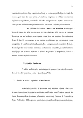 104



organização mantém o clima organizacional ideal ao bem-estar, satisfação e motivação das

pessoas, por meio de seus serviços, benefícios, programas e políticas assistenciais.

Segundo os respondentes, os métodos utilizados para promover e medir o bem-estar e a

satisfação dos membros da força de trabalho são reavaliados e revistos periodicamente.

                      Nas questões relacionadas à Política de Benefícios, a média para

desenvolvimento foi 4,28 para um grau de importância de 4,70, ou seja, o resultado

demonstra que as atividades relacionadas a este item são também sistematicamente

desenvolvidas. Os respondentes, na sua maioria, consideraram que a organização possui

uma política de benefícios estruturada, que inclui o acompanhamento sistemático do índice

de satisfação dos colaboradores em relação aos benefícios concedidos, e que há também a

preocupação em avaliar e melhorar as práticas de gestão e os respectivos padrões de

trabalho relativos à qualidade de vida.



                 5.3.3.Análise Qualitativa


               A análise qualitativa foi realizada a partir das entrevistas e dos documentos

disponíveis relativos ao tema central – Qualidade de Vida.



   −   Política de Saúde e Segurança do Trabalhador



               A Gerência de Política de Segurança, Meio Ambiente e Saúde – SMS, atua

de modo integrado na identificação, avaliação, qualificação, quantificação e controle dos

riscos, documentando e divulgando informações por meio do Programa de Prevenção de

Riscos Ambientais – PPRA, promovendo treinamento, elaborando plano de contingência e
 