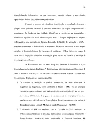 105



disponibilizando informações na sua homepage, segundo relatou o entrevistado,

representante da área de Ambiência Organizacional.

              Segundo o mesmo entrevistado, a identificação e a avaliação de riscos e

perigos é um processo dinâmico e contínuo, constituído de etapas complementares e

simultâneas. As Gerências das Unidades identificam e monitoram os empregados e

contratados expostos aos riscos apontados pelo PPRA. Qualquer empregado da empresa

pode registrar uma anomalia no Sistema Integrado de Gestão de Anomalia - SIGA, e

participar ativamente da identificação e tratamento dos riscos associados ao seu próprio

trabalho. A Comissão Interna de Prevenção de Acidentes - CIPA elabora os mapas de

risco, realiza inspeções, dissemina informações para a força de trabalho e participa da

investigação de acidentes.

              A Área Médica atua de forma integrada, apoiando tecnicamente as ações

desenvolvidas pelas demais Gerências. A Tecnologia de Informação disponibiliza bases de

dados e acesso às informações. As atividade e responsabilidades de cada Gerência neste

processo estão detalhadas nos seguintes padrões:

   1. Os contratos de prestação de serviços estabelecem, em anexo específico, as

       exigências de Segurança, Meio Ambiente e Saúde – SMS, que as empresas

       contratadas devem satisfazer para poderem iniciar suas atividades. E, por sua vez, a

       Gerência de SMS informa às empresas contratadas os riscos e perigos existentes no

       local onde suas atividades serão desenvolvidas, bem como assessora na realização

       do seu Programa de Controle Médico de Saúde Ocupacional – PCMSO.

   2. A Gerência de RH, em conjunto com a Gerência de SMS, identifica os

       profissionais especialistas na atividade e atendem às necessidades de treinamento e

       desenvolvimento negociadas entre empregados e Gerentes imediatos. Os
 