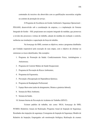 106



       contratados de terceiros são absorvidos com as qualificações necessárias exigidas

       no contrato de prestação de serviço.

              O Programa de Excelência em Gestão Ambiental e Segurança Operacional -

PEGASO, desenvolvido sob a coordenação da empresa, e a implantação do Sistema

Integrado de Gestão – SGI, propiciaram um conjunto integrado de medidas, que promoveu

a revisão dos processos e rotinas de trabalho, adoção de medidas de avaliação e controle,

melhorias nas instalações e capacitação da força de trabalho.

              Na homepage do SMS, constam os objetivos, metas e programas detalhados

por Unidade responsável pela execução de suas etapas, com o objetivo de eliminar ou

minimizar os riscos identificados. São exemplos:

   1. Programa de Promoção da Saúde: Condicionamento Físico, Antitabagismo e

       Antiestresse;

   2. Programa de Controle Médico de Saúde Ocupacional;

   3. Programa de Prevenção de Riscos Ambientais;

   4. Programas de Ergonomia;

   5. Prevenção e Recuperação de Dependência Química;

   6. Programa de Readaptação Profissional;

   7. Espaço Bem-estar (aulas de alongamento, Shiatsu e ginástica laboral);

   8. Semana do Meio Ambiente;

   9. Semana da Saúde,

   10. Semana Interna de Prevenção de Acidentes de Trabalho (SIPAT).

              Existem padrões de trabalho, tais como: SIGA; homepage da SMS;

PCMSO; Relatórios Anuais de Realização; Programa Anual de Inspeção de Segurança;

Resultados das inspeções de segurança; Cronograma de Inspeção de Segurança; Modelo de

Relatório de Inspeção; Empregados sob monitoração biológica; Realização de exames
 