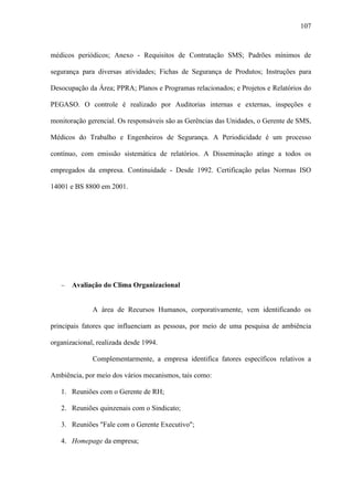 107



médicos periódicos; Anexo - Requisitos de Contratação SMS; Padrões mínimos de

segurança para diversas atividades; Fichas de Segurança de Produtos; Instruções para

Desocupação da Área; PPRA; Planos e Programas relacionados; e Projetos e Relatórios do

PEGASO. O controle é realizado por Auditorias internas e externas, inspeções e

monitoração gerencial. Os responsáveis são as Gerências das Unidades, o Gerente de SMS,

Médicos do Trabalho e Engenheiros de Segurança. A Periodicidade é um processo

contínuo, com emissão sistemática de relatórios. A Disseminação atinge a todos os

empregados da empresa. Continuidade - Desde 1992. Certificação pelas Normas ISO

14001 e BS 8800 em 2001.




   −   Avaliação do Clima Organizacional


              A área de Recursos Humanos, corporativamente, vem identificando os

principais fatores que influenciam as pessoas, por meio de uma pesquisa de ambiência

organizacional, realizada desde 1994.

              Complementarmente, a empresa identifica fatores específicos relativos a

Ambiência, por meio dos vários mecanismos, tais como:

   1. Reuniões com o Gerente de RH;

   2. Reuniões quinzenais com o Sindicato;

   3. Reuniões "Fale com o Gerente Executivo";

   4. Homepage da empresa;
 