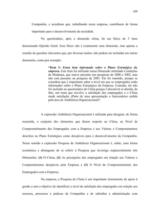 109



       Companhia, e acreditam que, trabalhando nesta empresa, contribuem de forma

       importante para o desenvolvimento da sociedade.

              No questionário, após a dimensão clima, há um bloco de 5 itens

denominado Opinião Geral. Esse bloco não é exatamente uma dimensão, mas apenas a

reunião de questões relevantes que, por diversas razões, não podem ser incluídas em outras

dimensões, como por exemplo:

                    “Item 3: Estou bem informado sobre o Plano Estratégico da
                    empresa. Este item foi utilizado numa Dimensão intitulado Condições
                    de Mudança, que esteve presente nas pesquisas de 2000 e 2002, mas
                    não está presente na pesquisa de 2003. Ele foi mantido, porque se
                    considera que é importante saber o nível em que os empregados estão
                    informados sobre o Plano Estratégico da Empresa. Contudo, ele não
                    foi incluído no questionário de Clima porque é discutível se aborda, de
                    fato, um tema que envolve a satisfação dos empregados e o Clima
                    mede satisfação. (Parte de uma apresentação a funcionários cedida
                    pela área de Ambiência Organizacional)”.



              A expressão Ambiência Organizacional é utilizada para designar, de forma

resumida, o conjunto dos elementos que dizem respeito ao Clima, ao Nível de

Comprometimento dos Empregados com a Empresa e aos Valores e Comportamentos

descritos no Plano Estratégico como desejáveis para o desenvolvimento da Companhia.

Nesse sentido a expressão Pesquisa de Ambiência Organizacional é, então, uma forma

econômica e abrangente de se referir à Pesquisa que investiga seqüencialmente três

Dimensões: (1) O Clima, (2) As percepções dos empregados em relação aos Valores e

Comportamentos desejáveis pela Empresa e (3) O Nível de Comprometimento dos

Empregados com a Empresa.

              Na empresa, a Pesquisa de Clima é um importante instrumento de apoio à

gestão e tem o objetivo de identificar o nível de satisfação dos empregados em relação aos

recursos, processos e práticas da Companhia e de subsidiar a administração com
 