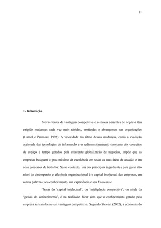 11




1- Introdução


                Novas fontes de vantagem competitiva e as novas correntes de negócio têm

exigido mudanças cada vez mais rápidas, profundas e abrangentes nas organizações

(Hamel e Prahalad, 1995). A velocidade no ritmo dessas mudanças, como a evolução

acelerada das tecnologias de informação e o redimensionamento constante dos conceitos

de espaço e tempo gerados pela crescente globalização de negócios, impõe que as

empresas busquem o grau máximo de excelência em todas as suas áreas de atuação e em

seus processos de trabalho. Nesse contexto, um dos principais ingredientes para gerar alto

nível de desempenho e eficiência organizacional é o capital intelectual das empresas, em

outras palavras, seu conhecimento, sua experiência e seu Know-how.

                Tratar do ‘capital intelectual’, ou ‘inteligência competitiva’, ou ainda da

‘gestão do conhecimento’, é na realidade fazer com que o conhecimento gerado pela

empresa se transforme em vantagem competitiva. Segundo Stewart (2002), a economia do
 