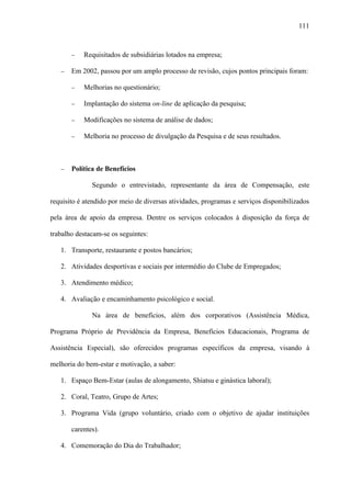 111



       −   Requisitados de subsidiárias lotados na empresa;

   −   Em 2002, passou por um amplo processo de revisão, cujos pontos principais foram:

       −   Melhorias no questionário;

       −   Implantação do sistema on-line de aplicação da pesquisa;

       −   Modificações no sistema de análise de dados;

       −   Melhoria no processo de divulgação da Pesquisa e de seus resultados.



   −   Política de Benefícios

              Segundo o entrevistado, representante da área de Compensação, este

requisito é atendido por meio de diversas atividades, programas e serviços disponibilizados

pela área de apoio da empresa. Dentre os serviços colocados à disposição da força de

trabalho destacam-se os seguintes:

   1. Transporte, restaurante e postos bancários;

   2. Atividades desportivas e sociais por intermédio do Clube de Empregados;

   3. Atendimento médico;

   4. Avaliação e encaminhamento psicológico e social.

              Na área de benefícios, além dos corporativos (Assistência Médica,

Programa Próprio de Previdência da Empresa, Benefícios Educacionais, Programa de

Assistência Especial), são oferecidos programas específicos da empresa, visando à

melhoria do bem-estar e motivação, a saber:

   1. Espaço Bem-Estar (aulas de alongamento, Shiatsu e ginástica laboral);

   2. Coral, Teatro, Grupo de Artes;

   3. Programa Vida (grupo voluntário, criado com o objetivo de ajudar instituições

       carentes).

   4. Comemoração do Dia do Trabalhador;
 
