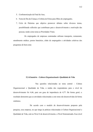 112



   5. Confraternização de Final de Ano;

   6. Festa do Dia da Criança e Colônia de Férias para filhos de empregados.

   7. Ciclo de Palestras que objetiva promover debates sobre diversos temas,

       possibilitando reflexões que contribuam para o desenvolvimento e motivação das

       pessoas, tendo como tema as Prioridades Vitais.

              Os empregados de empresas contratadas utilizam transporte, restaurante,

atendimento médico, postos bancários, clube de empregados e atividades coletivas dos

programas de bem-estar.




                5.3.4.Sumário – Cultura Organizacional e Qualidade de Vida


                            Nas questões relacionadas ao tema central – Cultura

Organizacional e Qualidade de Vida, a média dos respondentes para o nível de

desenvolvimento foi 4,46, para um grau de importância de 4,77. De forma geral, o

resultado demonstra que as atividades relacionadas a este tema são desenvolvidas de forma

sistêmica.

                     De acordo com o modelo de desenvolvimento proposto pela

pesquisa, essa empresa, no que tange às práticas relacionadas à Cultura Organizacional e

Qualidade de Vida, está no Nível 4 de desenvolvimento, o Nível Sistematizado. Esse nível
 