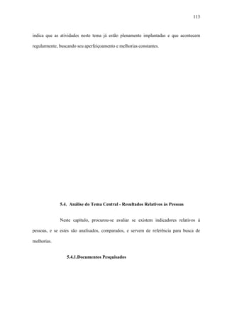 113



indica que as atividades neste tema já estão plenamente implantadas e que acontecem

regularmente, buscando seu aperfeiçoamento e melhorias constantes.




              5.4. Análise do Tema Central - Resultados Relativos às Pessoas


              Neste capítulo, procurou-se avaliar se existem indicadores relativos à

pessoas, e se estes são analisados, comparados, e servem de referência para busca de

melhorias.


                 5.4.1.Documentos Pesquisados
 