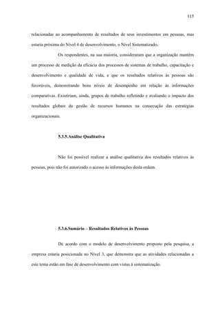 115



relacionadas ao acompanhamento de resultados de seus investimentos em pessoas, mas

estaria próxima do Nível 4 de desenvolvimento, o Nível Sistematizado.

              Os respondentes, na sua maioria, consideraram que a organização mantém

um processo de medição da eficácia dos processos de sistemas de trabalho, capacitação e

desenvolvimento e qualidade de vida, e que os resultados relativos às pessoas são

favoráveis, demonstrando bons níveis de desempenho em relação às informações

comparativas. Existiriam, ainda, grupos de trabalho refletindo e avaliando o impacto dos

resultados globais da gestão de recursos humanos na consecução das estratégias

organizacionais.



              5.3.5.Análise Qualitativa



              Não foi possível realizar a análise qualitativa dos resultados relativos às

pessoas, pois não foi autorizado o acesso às informações desta ordem.




              5.3.6.Sumário – Resultados Relativos às Pessoas


              De acordo com o modelo de desenvolvimento proposto pela pesquisa, a

empresa estaria posicionada no Nível 3, que demonstra que as atividades relacionadas a

este tema estão em fase de desenvolvimento com vistas à sistematização.
 