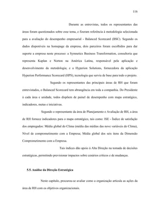 116



                                     Durante as entrevistas, todos os representantes das

áreas foram questionados sobre esse tema, e fizeram referência à metodologia selecionada

para a avaliação do desempenho empresarial - Balanced Scorecard (BSC). Segundo os

dados disponíveis na homepage da empresa, dois parceiros foram escolhidos para dar

suporte a empresa neste processo: a Symnetics Business Transformation, consultoria que

representa Kaplan e Norton na América Latina, responsável pela aplicação e

desenvolvimento da metodologia; e a Hyperion Solutions, fornecedora da aplicação

Hyperion Performance Scorecard (HPS), tecnologia que serviu de base para todo o projeto.

                      Segundo os representantes das principais áreas de RH que foram

entrevistados, o Balanced Scorecard tem abrangência em toda a companhia. Do Presidente

à cada área e unidade, todos dispõem de painel de desempenho com mapa estratégico,

indicadores, metas e iniciativas.

               Segundo o representante da área de Planejamento e Avaliação de RH, a área

de RH fornece indicadores para o mapa estratégico, tais como: ISE - Índice de satisfação

dos empregados: Média global do Clima (média das médias das nove variáveis do Clima),

Nível de comprometimento com a Empresa; Média global dos seis itens da Dimensão

Comprometimento com a Empresa.

                              Tais índices dão apoio à Alta Direção na tomada de decisões

estratégicas, permitindo previsionar impactos sobre cenários críticos e de mudanças.



   5.5. Análise da Direção Estratégica


               Neste capítulo, procurou-se avaliar como a organização articula as ações da

área de RH com os objetivos organizacionais.
 