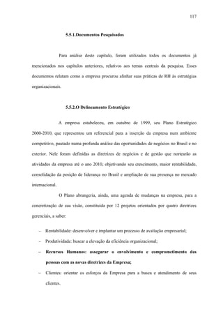 117



                    5.5.1.Documentos Pesquisados



                 Para análise deste capítulo, foram utilizados todos os documentos já

mencionados nos capítulos anteriores, relativos aos temas centrais da pesquisa. Esses

documentos relatam como a empresa procurou alinhar suas práticas de RH às estratégias

organizacionais.



                    5.5.2.O Delineamento Estratégico


                 A empresa estabeleceu, em outubro de 1999, seu Plano Estratégico

2000-2010, que representou um referencial para a inserção da empresa num ambiente

competitivo, pautado numa profunda análise das oportunidades de negócios no Brasil e no

exterior. Nele foram definidas as diretrizes de negócios e de gestão que nortearão as

atividades da empresa até o ano 2010, objetivando seu crescimento, maior rentabilidade,

consolidação da posição de liderança no Brasil e ampliação de sua presença no mercado

internacional.

                 O Plano abrangeria, ainda, uma agenda de mudanças na empresa, para a

concretização de sua visão, constituída por 12 projetos orientados por quatro diretrizes

gerenciais, a saber:


   −   Rentabilidade: desenvolver e implantar um processo de avaliação empresarial;

   −   Produtividade: buscar a elevação da eficiência organizacional;

   −    Recursos Humanos: assegurar o envolvimento e comprometimento das

        pessoas com as novas diretrizes da Empresa;

   −    Clientes: orientar os esforços da Empresa para a busca e atendimento de seus

        clientes.
 