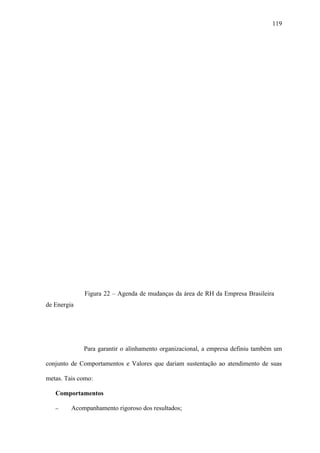 119




             Figura 22 – Agenda de mudanças da área de RH da Empresa Brasileira
de Energia




             Para garantir o alinhamento organizacional, a empresa definiu também um

conjunto de Comportamentos e Valores que dariam sustentação ao atendimento de suas

metas. Tais como:

   Comportamentos

   −     Acompanhamento rigoroso dos resultados;
 