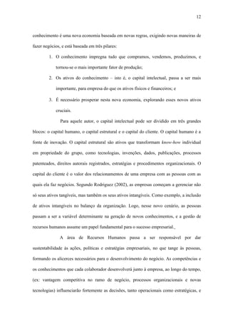 12



conhecimento é uma nova economia baseada em novas regras, exigindo novas maneiras de

fazer negócios, e está baseada em três pilares:

         1. O conhecimento impregna tudo que compramos, vendemos, produzimos, e

            tornou-se o mais importante fator de produção;

         2. Os ativos do conhecimento – isto é, o capital intelectual, passa a ser mais

            importante, para empresa do que os ativos físicos e financeiros; e

         3. É necessário prosperar nesta nova economia, explorando esses novos ativos

            cruciais.

               Para aquele autor, o capital intelectual pode ser dividido em três grandes

blocos: o capital humano, o capital estrutural e o capital do cliente. O capital humano é a

fonte de inovação. O capital estrutural são ativos que transformam know-how individual

em propriedade do grupo, como tecnologias, invenções, dados, publicações, processos

patenteados, direitos autorais registrados, estratégias e procedimentos organizacionais. O

capital do cliente é o valor dos relacionamentos de uma empresa com as pessoas com as

quais ela faz negócios. Segundo Rodriguez (2002), as empresas começam a gerenciar não

só seus ativos tangíveis, mas também os seus ativos intangíveis. Como exemplo, a inclusão

de ativos intangíveis no balanço da organização. Logo, nesse novo cenário, as pessoas

passam a ser a variável determinante na geração de novos conhecimentos, e a gestão de

recursos humanos assume um papel fundamental para o sucesso empresarial.

               A área de Recursos Humanos passa a ser responsável por dar

sustentabilidade às ações, políticas e estratégias empresariais, no que tange às pessoas,

formando os alicerces necessários para o desenvolvimento do negócio. As competências e

os conhecimentos que cada colaborador desenvolverá junto à empresa, ao longo do tempo,

(ex: vantagem competitiva no ramo de negócio, processos organizacionais e novas

tecnologias) influenciarão fortemente as decisões, tanto operacionais como estratégicas, e
 