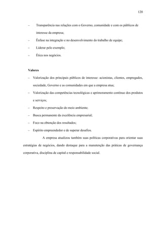 120



   −      Transparência nas relações com o Governo, comunidade e com os públicos de

          interesse da empresa;

   −      Ênfase na integração e no desenvolvimento do trabalho de equipe;

   −      Liderar pelo exemplo;

   −      Ética nos negócios.



   Valores

   −   Valorização dos principais públicos de interesse: acionistas, clientes, empregados,

       sociedade, Governo e as comunidades em que a empresa atua;

   −   Valorização das competências tecnológicas e aprimoramento contínuo dos produtos

       e serviços;

   −   Respeito e preservação do meio ambiente;

   −   Busca permanente da excelência empresarial;

   −   Foco na obtenção dos resultados;

   −   Espírito empreendedor e de superar desafios.

               A empresa atualizou também suas políticas corporativas para orientar suas

estratégias de negócios, dando destaque para a manutenção das práticas de governança

corporativa, disciplina de capital e responsabilidade social.
 