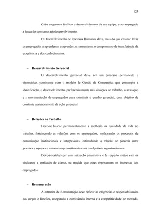 123



              Cabe ao gerente facilitar o desenvolvimento de sua equipe, e ao empregado

a busca do constante autodesenvolvimento.

              O Desenvolvimento de Recursos Humanos deve, mais do que ensinar, levar

os empregados a aprenderem a aprender, e a assumirem o compromisso de transferência da

experiência e dos conhecimentos.



   −   Desenvolvimento Gerencial

              O desenvolvimento gerencial deve ser um processo permanente e

sistemático, consistente com o modelo de Gestão da Companhia, que contemple a

identificação, o desenvolvimento, preferencialmente nas situações de trabalho, a avaliação

e a movimentação de empregados para constituir o quadro gerencial, com objetivo de

constante aprimoramento da ação gerencial.



   −   Relações no Trabalho

              Deve-se buscar permanentemente a melhoria da qualidade de vida no

trabalho, fortalecendo as relações com os empregados, melhorando os processos de

comunicação institucionais e interpessoais, estimulando a relação de parceria entre

gerentes e equipes e mútuo comprometimento com os objetivos organizacionais.

              Deve-se estabelecer uma interação construtiva e de respeito mútuo com os

sindicatos e entidades de classe, na medida que estes representem os interesses dos

empregados.



   −   Remuneração

              A estrutura de Remuneração deve refletir as exigências e responsabilidades

dos cargos e funções, assegurada a consistência interna e a competitividade de mercado.
 