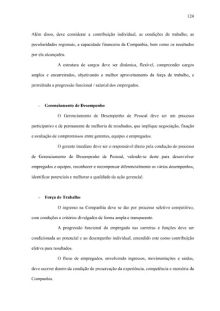 124



Além disso, deve considerar a contribuição individual, as condições de trabalho, as

peculiaridades regionais, a capacidade financeira da Companhia, bem como os resultados

por ela alcançados.

               A estrutura de cargos deve ser dinâmica, flexível, compreender cargos

amplos e encarreirados, objetivando o melhor aproveitamento da força de trabalho, e

permitindo a progressão funcional / salarial dos empregados.



   −   Gerenciamento de Desempenho

               O Gerenciamento de Desempenho de Pessoal deve ser um processo

participativo e de permanente de melhoria de resultados, que implique negociação, fixação

e avaliação de compromissos entre gerentes, equipes e empregados.

               O gerente imediato deve ser o responsável direto pela condução do processo

de Gerenciamento de Desempenho de Pessoal, valendo-se deste para desenvolver

empregados e equipes, reconhecer e recompensar diferencialmente os vários desempenhos,

identificar potenciais e melhorar a qualidade da ação gerencial.



   −   Força de Trabalho

               O ingresso na Companhia deve se dar por processo seletivo competitivo,

com condições e critérios divulgados de forma ampla e transparente.

               A progressão funcional do empregado nas carreiras e funções deve ser

condicionada ao potencial e ao desempenho individual, entendido este como contribuição

efetiva para resultados.

               O fluxo de empregados, envolvendo ingressos, movimentações e saídas,

deve ocorrer dentro da condição de preservação da experiência, competência e memória da

Companhia.
 