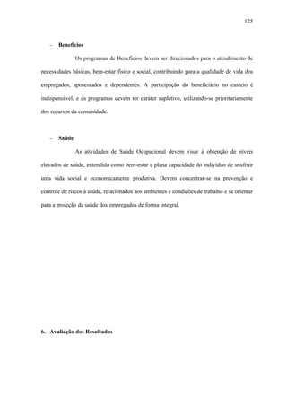 125



   −   Benefícios

               Os programas de Benefícios devem ser direcionados para o atendimento de

necessidades básicas, bem-estar físico e social, contribuindo para a qualidade de vida dos

empregados, aposentados e dependentes. A participação do beneficiário no custeio é

indispensável, e os programas devem ter caráter supletivo, utilizando-se prioritariamente

dos recursos da comunidade.



   −   Saúde

               As atividades de Saúde Ocupacional devem visar à obtenção de níveis

elevados de saúde, entendida como bem-estar e plena capacidade do indivíduo de usufruir

uma vida social e economicamente produtiva. Devem concentrar-se na prevenção e

controle de riscos à saúde, relacionados aos ambientes e condições de trabalho e se orientar

para a proteção da saúde dos empregados de forma integral.




6. Avaliação dos Resultados
 