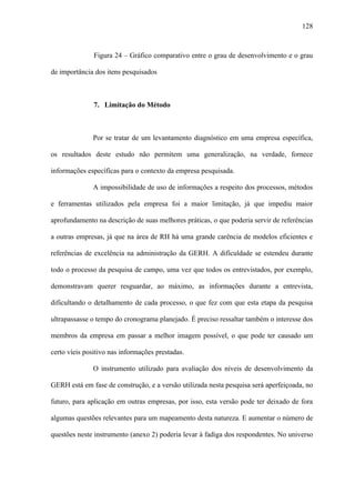 128



               Figura 24 – Gráfico comparativo entre o grau de desenvolvimento e o grau

de importância dos itens pesquisados



               7. Limitação do Método



              Por se tratar de um levantamento diagnóstico em uma empresa específica,

os resultados deste estudo não permitem uma generalização, na verdade, fornece

informações específicas para o contexto da empresa pesquisada.

              A impossibilidade de uso de informações a respeito dos processos, métodos

e ferramentas utilizados pela empresa foi a maior limitação, já que impediu maior

aprofundamento na descrição de suas melhores práticas, o que poderia servir de referências

a outras empresas, já que na área de RH há uma grande carência de modelos eficientes e

referências de excelência na administração da GERH. A dificuldade se estendeu durante

todo o processo da pesquisa de campo, uma vez que todos os entrevistados, por exemplo,

demonstravam querer resguardar, ao máximo, as informações durante a entrevista,

dificultando o detalhamento de cada processo, o que fez com que esta etapa da pesquisa

ultrapassasse o tempo do cronograma planejado. É preciso ressaltar também o interesse dos

membros da empresa em passar a melhor imagem possível, o que pode ter causado um

certo víeis positivo nas informações prestadas.

              O instrumento utilizado para avaliação dos níveis de desenvolvimento da

GERH está em fase de construção, e a versão utilizada nesta pesquisa será aperfeiçoada, no

futuro, para aplicação em outras empresas, por isso, esta versão pode ter deixado de fora

algumas questões relevantes para um mapeamento desta natureza. E aumentar o número de

questões neste instrumento (anexo 2) poderia levar à fadiga dos respondentes. No universo
 