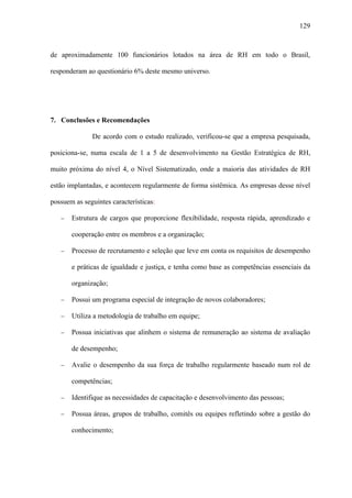 129



de aproximadamente 100 funcionários lotados na área de RH em todo o Brasil,

responderam ao questionário 6% deste mesmo universo.




7. Conclusões e Recomendações

              De acordo com o estudo realizado, verificou-se que a empresa pesquisada,

posiciona-se, numa escala de 1 a 5 de desenvolvimento na Gestão Estratégica de RH,

muito próxima do nível 4, o Nível Sistematizado, onde a maioria das atividades de RH

estão implantadas, e acontecem regularmente de forma sistêmica. As empresas desse nível

possuem as seguintes características:

   −   Estrutura de cargos que proporcione flexibilidade, resposta rápida, aprendizado e

       cooperação entre os membros e a organização;

   −   Processo de recrutamento e seleção que leve em conta os requisitos de desempenho

       e práticas de igualdade e justiça, e tenha como base as competências essenciais da

       organização;

   −   Possui um programa especial de integração de novos colaboradores;

   −   Utiliza a metodologia de trabalho em equipe;

   −   Possua iniciativas que alinhem o sistema de remuneração ao sistema de avaliação

       de desempenho;

   −   Avalie o desempenho da sua força de trabalho regularmente baseado num rol de

       competências;

   −   Identifique as necessidades de capacitação e desenvolvimento das pessoas;

   −   Possua áreas, grupos de trabalho, comitês ou equipes refletindo sobre a gestão do

       conhecimento;
 