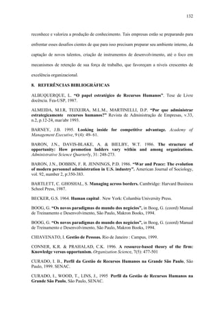 132



reconhece e valoriza a produção de conhecimento. Tais empresas estão se preparando para

enfrentar esses desafios cientes de que para isso precisam preparar seu ambiente interno, da

captação de novos talentos, criação de instrumentos de desenvolvimento, até o foco em

mecanismos de retenção de sua força de trabalho, que favoreçam a níveis crescentes de

excelência organizacional.

8. REFERÊNCIAS BIBLIOGRÁFICAS

ALBUQUERQUE, L. “O papel estratégico de Recursos Humanos”. Tese de Livre
docência. Fea-USP, 1987.

ALMEIDA, M.I.R, TEIXEIRA, M.L.M., MARTINELLI, D.P. “Por que administrar
estrategicamente recursos humanos?” Revista de Administração de Empresas, v.33,
n.2, p.12-24, mar/abr 1993.

BARNEY, J.B. 1995. Looking inside for competitive advantage. Academy of
Management Executive, 9 (4): 49- 61.

BARON, J.N., DAVIS-BLAKE, A. & BIELBY, W.T. 1986. The structure of
opportunity: How promotion ladders vary within and among organizations.
Administrative Science Quarterly, 31: 248-273.

BARON, J.N., DOBBIN, F. R. JENNINGS, P.D. 1986. “War and Peace: The evolution
of modern personnel administration in U.S. industry”. American Journal of Sociology,
vol. 92, number 2, p:350-383.

BARTLETT, C. GHOSHAL, S. Managing across borders. Cambridge: Harvard Business
School Press, 1987.

BECKER, G.S. 1964. Human capital . New York: Columbia University Press.

BOOG, G. “Os novos paradigmas do mundo dos negócios”, in Boog, G. (coord) Manual
de Treinamento e Desenvolvimento, São Paulo, Makron Books, 1994.

BOOG, G. “Os novos paradigmas do mundo dos negócios”, in Boog, G. (coord) Manual
de Treinamento e Desenvolvimento, São Paulo, Makron Books, 1994.

CHIAVENATO, I. Gestão de Pessoas. Rio de Janeiro : Campus, 1999.

CONNER, K.R. & PRAHALAD, C.K. 1996. A resource-based theory of the firm:
Knowledge versus opportunism. Organization Science, 7(5): 477-501

CURADO, I. B., Perfil da Gestão de Recursos Humanos na Grande São Paulo, São
Paulo, 1999. SENAC.

CURADO, I., WOOD, T., LINS, J., 1995 Perfil da Gestão de Recursos Humanos na
Grande São Paulo, São Paulo, SENAC.
 