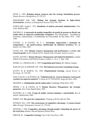 133



DYER, L. 1983. Bringing human resources into the strategy formulation process.
Human Resource Management, 22: 257-271.

EISENHARDT KM. 1989. Making fast strategic decisions in high-velocity
environments. Academy of Management Journal 32(3): 543–576.

FAMULARO, Joseph J. 1972. Handbook of modern personnel administration. New
York: McGraw-Hill.

FISCHER, R. A construção do modelo competitivo de gestão de pessoas no Brasil: um
estudo sobre as empresas consideradas exemplares. Tese (Doutorado) – Faculdade de
Economia, Administração e Contabilidade da Universidade de São Paulo: FEA – USP,
1998.

FLEURY, A. & FLEURY, M. T. L. Estratégias empresariais e formação de
competências – um quebra-cabeça caleidoscópio da indústria brasileira. Rio de
Janeiro: Ed. Atlas, 2001.

GUEST, D.E. 1999. Human resource management and performance: a review and
research agenda. In R.S. Schuler & S.E. Jackson (Eds.) Strategic human resource

GUEST, DAVID E. Human Resource Management and Industrial Relations. London
School of Economics and Political Science, London. V. 24, n. 5. Sept. 1988.

HAMEL, G. e PRAHALAD, C. 1995. Competindo pelo Futuro. RJ: Editora Campus.

KAPLAN, R.S. & NORTON, D.P. 1996. The balanced scorecard: translating strategy

LEVITT, B. & MARCH, J.G. 1988. Organizational learning. Annual Review of
Sociology, 14: 319-340.

LINS, Carlos R. G. & ZÚNIGA, M. “Administração de recursos humanos: teoria geral
e prática em empresas mineiras” in Anais do 21º ENANPAD, Angra dos Reis, 1996.

MCGREW, A. Globalization and the nation states. Cambridge: Polity Press, 1992

MINER, J. B. & CRANE, D. P. Human Resource Management: the strategic
perpective. New York, HaperCollins, 1995.

OLIVEIRA, H. C, 2004. O jogo da malha: recursos humanos e conectividade. Rio de
Janeiro: Qualitymark, 2003.

PARRY, S.B. The quest for competencies. Training, p.48-56, julho de 1996.

PETERAF, M.A. 1993. The cornerstones of competitive advantage: A resource-based
view. Strategic Management Journal, 14: 179-191.

PFEFFER, J. 1994. Competitive advantage through people: Unleashing the power of
the work force. Boston: Harvard Business School Press.

PORTER, M. - Competitive Strategy. New York: Free Press, 1980.
 