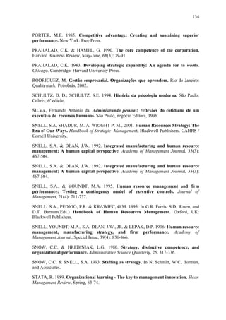 134



PORTER, M.E. 1985. Competitive advantage: Creating and sustaining superior
performance. New York: Free Press.

PRAHALAD, C.K. & HAMEL, G. 1990. The core competence of the corporation.
Harvard Business Review, May-June, 68(3): 79-91.

PRAHALAD, C.K. 1983. Developing strategic capability: An agenda for to works.
Chicago. Cambridge: Harvard University Press.

RODRIGUEZ, M. Gestão empresarial. Organizações que aprendem. Rio de Janeiro:
Qualitymark: Petrobrás, 2002.

SCHULTZ, D. D.; SCHULTZ, S.E. 1994. História da psicologia moderna. São Paulo:
Cultrix, 6ª edição.

SILVA, Fernando Antônio da. Administrando pessoas: reflexões do cotidiano de um
executivo de recursos humanos. São Paulo, negócio Editora, 1996.

SNELL, S.A, SHADUR, M. A, WRIGHT P. M., 2001. Human Resources Strategy: The
Era of Our Ways. Handbook of Strategic Management, Blackwell Publishers. CAHRS /
Cornell University.

SNELL, S.A. & DEAN, J.W. 1992. Integrated manufacturing and human resource
management: A human capital perspective. Academy of Management Journal, 35(3):
467-504.

SNELL, S.A. & DEAN, J.W. 1992. Integrated manufacturing and human resource
management: A human capital perspective. Academy of Management Journal, 35(3):
467-504.

SNELL, S.A., & YOUNDT, M.A. 1995. Human resource management and firm
performance: Testing a contingency model of executive controls. Journal of
Management, 21(4): 711-737.

SNELL, S.A., PEDIGO, P.R. & KRAWIEC, G.M. 1995. In G.R. Ferris, S.D. Rosen, and
D.T. Barnum(Eds.) Handbook of Human Resources Management. Oxford, UK:
Blackwell Publishers.

SNELL, YOUNDT, M.A., S.A. DEAN, J.W., JR. & LEPAK, D.P. 1996. Human resource
management, manufacturing strategy, and firm performance. Academy of
Management Journal, Special Issue, 39(4): 836-866.

SNOW, C.C. & HREBINIAK, L.G. 1980. Strategy, distinctive competence, and
organizational performance. Administrative Science Quarterly, 25, 317-336.

SNOW, C.C. & SNELL, S.A. 1993. Staffing as strategy. In N. Schmitt, W.C. Borman,
and Associates.

STATA, R. 1989. Organizational learning - The key to management innovation. Sloan
Management Review, Spring, 63-74.
 