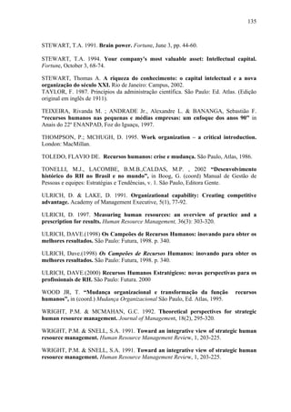 135



STEWART, T.A. 1991. Brain power. Fortune, June 3, pp. 44-60.

STEWART, T.A. 1994. Your company's most valuable asset: Intellectual capital.
Fortune, October 3, 68-74.

STEWART, Thomas A. A riqueza do conhecimento: o capital intelectual e a nova
organização do século XXI. Rio de Janeiro: Campus, 2002.
TAYLOR, F. 1987. Princípios da administração científica. São Paulo: Ed. Atlas. (Edição
original em inglês de 1911).

TEIXEIRA, Rivanda M. ; ANDRADE Jr., Alexandre L. & BANANGA, Sebastião F.
“recursos humanos nas pequenas e médias empresas: um enfoque dos anos 90” in
Anais do 22º ENANPAD, Foz do Iguaçu, 1997.

THOMPSON, P.; MCHUGH, D. 1995. Work organization – a critical introduction.
London: MacMillan.

TOLEDO, FLAVIO DE. Recursos humanos: crise e mudança. São Paulo, Atlas, 1986.

TONELLI, M.J., LACOMBE, B.M.B.,CALDAS, M.P. , 2002 “Desenvolvimento
histórico do RH no Brasil e no mundo”, in Boog, G. (coord) Manual de Gestão de
Pessoas e equipes: Estratégias e Tendências, v. 1. São Paulo, Editora Gente.

ULRICH, D. & LAKE, D. 1991. Organizational capability: Creating competitive
advantage. Academy of Management Executive, 5(1), 77-92.

ULRICH, D. 1997. Measuring human resources: an overview of practice and a
prescription for results. Human Resource Management, 36(3): 303-320.

ULRICH, DAVE.(1998) Os Campeões de Recursos Humanos: inovando para obter os
melhores resultados. São Paulo: Futura, 1998. p. 340.

ULRICH, Dave.(1998) Os Campeões de Recursos Humanos: inovando para obter os
melhores resultados. São Paulo: Futura, 1998. p. 340.

ULRICH, DAVE.(2000) Recursos Humanos Estratégicos: novas perspectivas para os
profissionais de RH. São Paulo: Futura. 2000

WOOD JR, T. “Mudança organizacional e transformação da função                recursos
humanos”, in (coord.) Mudança Organizacional São Paulo, Ed. Atlas, 1995.

WRIGHT, P.M. & MCMAHAN, G.C. 1992. Theoretical perspectives for strategic
human resource management. Journal of Management, 18(2), 295-320.

WRIGHT, P.M. & SNELL, S.A. 1991. Toward an integrative view of strategic human
resource management. Human Resource Management Review, 1, 203-225.

WRIGHT, P.M. & SNELL, S.A. 1991. Toward an integrative view of strategic human
resource management. Human Resource Management Review, 1, 203-225.
 