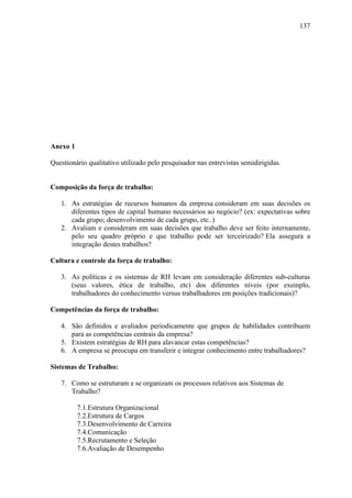 137




Anexo 1

Questionário qualitativo utilizado pelo pesquisador nas entrevistas semidirigidas.


Composição da força de trabalho:

   1. As estratégias de recursos humanos da empresa consideram em suas decisões os
      diferentes tipos de capital humano necessários ao negócio? (ex: expectativas sobre
      cada grupo; desenvolvimento de cada grupo, etc..)
   2. Avaliam e consideram em suas decisões que trabalho deve ser feito internamente,
      pelo seu quadro próprio e que trabalho pode ser terceirizado? Ela assegura a
      integração destes trabalhos?

Cultura e controle da força de trabalho:

   3. As políticas e os sistemas de RH levam em consideração diferentes sub-culturas
      (seus valores, ética de trabalho, etc) dos diferentes níveis (por exemplo,
      trabalhadores do conhecimento versus trabalhadores em posições tradicionais)?

Competências da força de trabalho:

   4. São definidos e avaliados periodicamente que grupos de habilidades contribuem
      para as competências centrais da empresa?
   5. Existem estratégias de RH para alavancar estas competências?
   6. A empresa se preocupa em transferir e integrar conhecimento entre trabalhadores?

Sistemas de Trabalho:

   7. Como se estruturam e se organizam os processos relativos aos Sistemas de
      Trabalho?

          7.1.Estrutura Organizacional
          7.2.Estrutura de Cargos
          7.3.Desenvolvimento de Carreira
          7.4.Comunicação
          7.5.Recrutamento e Seleção
          7.6.Avaliação de Desempenho
 