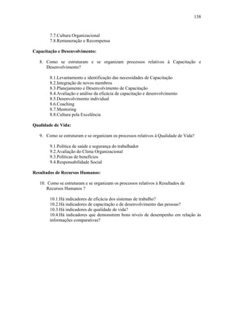 138



        7.7.Cultura Organizacional
        7.8.Remuneração e Recompensa

Capacitação e Desenvolvimento:

   8. Como se estruturam e se organizam processos relativos à Capacitação e
      Desenvolvimento?

        8.1.Levantamento e identificação das necessidades de Capacitação
        8.2.Integração de novos membros
        8.3.Planejamento e Desenvolvimento de Capacitação
        8.4.Avaliação e análise da eficácia de capacitação e desenvolvimento
        8.5.Desenvolvimento individual
        8.6.Coaching
        8.7.Mentoring
        8.8.Cultura pela Excelência

Qualidade de Vida:

   9. Como se estruturam e se organizam os processos relativos à Qualidade de Vida?

        9.1.Política de saúde e segurança do trabalhador
        9.2.Avaliação do Clima Organizacional
        9.3.Políticas de benefícios
        9.4.Responsabilidade Social

Resultados de Recursos Humanos:

   10. Como se estruturam e se organizam os processos relativos à Resultados de
       Recursos Humanos ?

        10.1.Há indicadores de eficácia dos sistemas de trabalho?
        10.2.Há indicadores de capacitação e de desenvolvimento das pessoas?
        10.3.Há indicadores de qualidade de vida?
        10.4.Há indicadores que demonstrem bons níveis de desempenho em relação às
        informações comparativas?
 