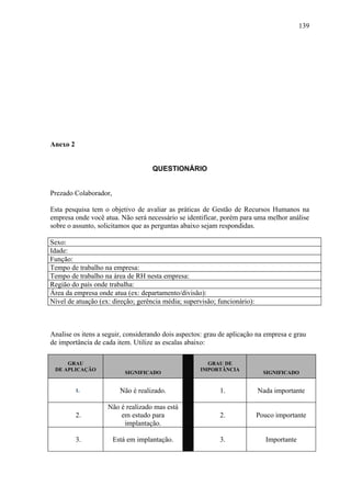139




Anexo 2


                                    QUESTIONÁRIO


Prezado Colaborador,

Esta pesquisa tem o objetivo de avaliar as práticas de Gestão de Recursos Humanos na
empresa onde você atua. Não será necessário se identificar, porém para uma melhor análise
sobre o assunto, solicitamos que as perguntas abaixo sejam respondidas.

Sexo:
Idade:
Função:
Tempo de trabalho na empresa:
Tempo de trabalho na área de RH nesta empresa:
Região do país onde trabalha:
Área da empresa onde atua (ex: departamento/divisão):
Nível de atuação (ex: direção; gerência média; supervisão; funcionário):



Analise os itens a seguir, considerando dois aspectos: grau de aplicação na empresa e grau
de importância de cada item. Utilize as escalas abaixo:

     GRAU                                             GRAU DE
 DE APLICAÇÃO                                       IMPORTÂNCIA
                           SIGNIFICADO                                       SIGNIFICADO


          1.             Não é realizado.                  1.              Nada importante

                    Não é realizado mas está
          2.            em estudo para                     2.              Pouco importante
                         implantação.

          3.           Está em implantação.                3.                 Importante
 