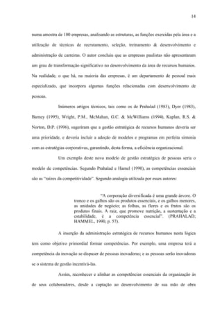 14



numa amostra de 100 empresas, analisando as estruturas, as funções exercidas pela área e a

utilização de técnicas de recrutamento, seleção, treinamento & desenvolvimento e

administração de carreiras. O autor concluiu que as empresas paulistas não apresentaram

um grau de transformação significativo no desenvolvimento da área de recursos humanos.

Na realidade, o que há, na maioria das empresas, é um departamento de pessoal mais

especializado, que incorpora algumas funções relacionadas com desenvolvimento de

pessoas.

               Inúmeros artigos técnicos, tais como os de Prahalad (1983), Dyer (1983),

Barney (1995), Wright, P.M., McMahan, G.C. & McWilliams (1994), Kaplan, R.S. &

Norton, D.P. (1996), sugeriram que a gestão estratégica de recursos humanos deveria ser

uma prioridade, e deveria incluir a adoção de modelos e programas em perfeita sintonia

com as estratégias corporativas, garantindo, desta forma, a eficiência organizacional.

               Um exemplo deste novo modelo de gestão estratégica de pessoas seria o

modelo de competências. Segundo Prahalad e Hamel (1990), as competências essenciais

são as “raízes da competitividade”. Segundo analogia utilizada por esses autores:


                                       “A corporação diversificada é uma grande árvore. O
                        tronco e os galhos são os produtos essenciais, e os galhos menores,
                        as unidades de negócio; as folhas, as flores e os frutos são os
                        produtos finais. A raiz, que promove nutrição, a sustentação e a
                        estabilidade, é a competência essencial”. (PRAHALAD;
                        HAMMEL, 1990, p. 57).

               A inserção da administração estratégica de recursos humanos nesta lógica

tem como objetivo primordial formar competências. Por exemplo, uma empresa terá a

competência da inovação se dispuser de pessoas inovadoras; e as pessoas serão inovadoras

se o sistema de gestão incentivá-las.

               Assim, reconhecer e alinhar as competências essenciais da organização às

de seus colaboradores, desde a captação ao desenvolvimento de sua mão de obra
 