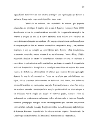 15



especializada, transformou-se num objetivo estratégico das organizações que buscam a

realização de suas metas empresariais de médio e longo prazo.

              Observa-se na literatura, uma diversidade de modelos que propõem

articulações das estratégias de negócio com a área de Recursos Humanos: Dutra (2001)

defendeu um modelo de gestão baseado na associação das competências estratégicas da

empresa à atuação da área de Recursos Humanos. Esse modelo usou conceitos de

competência, complexidade, agregação de valor e espaço ocupacional, e propôs uma forma

de integrar as práticas de RH a partir do referencial de competências. Parry (1996) também

investigou o uso do conceito de competências para decisões sobre recrutamento,

treinamento, promoção e outras práticas de recursos humanos. Fleury e Fleury (2000),

procuraram articular os estudos de competências realizados no nível do indivíduo à

competência organizacional, criando uma tipologia que integra o conceito de competência

individual à competência de negócio e às estratégias competitivas da empresa. Um outro

exemplo é o trabalho de Ulrich (2000). Ele afirmou que o sucesso de uma organização

depende de suas decisões estratégicas. Porém, as estratégias, por mais brilhantes que

sejam, não se convertem imediatamente em resultados. Pelo menos, duas instâncias

intermediárias podem ser mencionadas: a geração de competências e as ações. Sem ações,

não se obtêm resultados; sem competência, as ações perdem eficácia ou sequer chegam a

ser realizadas. Ulrich propôs um modelo de múltiplos papéis, indicando como os

profissionais e a gestão de recursos humanos podem adicionar valor às empresas. Segundo

o modelo, quatro papéis principais devem ser desempenhados para converter uma parceria

empresarial em realidade. Os papéis descritos no modelo são: Administração de Estratégias

de Recursos Humanos; Administração de infra-estrutura da empresa; Administração da

Contribuição dos funcionários; e Administração da transformação e da mudança.
 